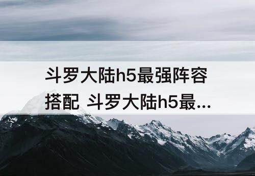 斗罗大陆h5最强阵容搭配 斗罗大陆h5最强阵容搭配怎么搭配阵容
