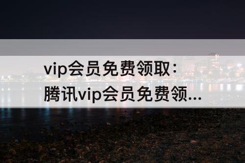 vip会员免费领取：腾讯vip会员免费领取兑换码