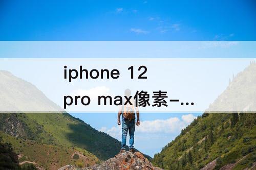iphone 12 pro max像素-iPhone 12 pro max像素多少