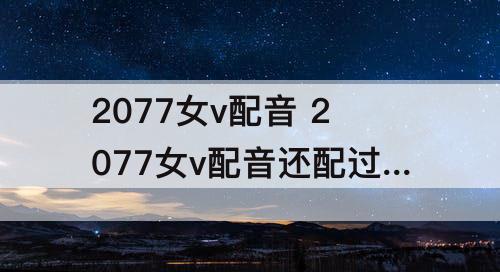 2077女v配音 2077女v配音还配过什么