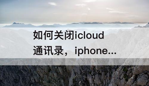 如何关闭icloud通讯录，iphone如何关闭iCloud通讯录同步