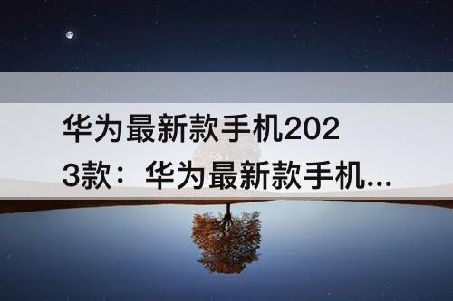 华为最新款手机2023款：华为最新款手机2023款是哪款