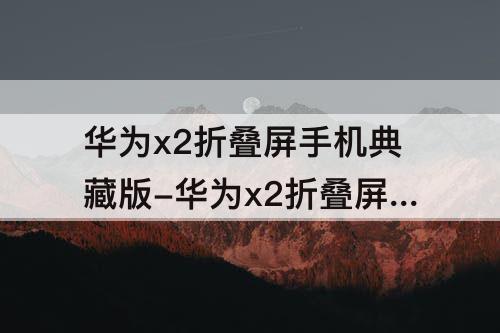 华为x2折叠屏手机典藏版-华为x2折叠屏手机典藏版图片