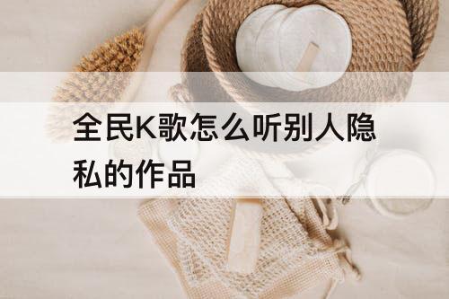 全民K歌怎么听别人隐私的作品