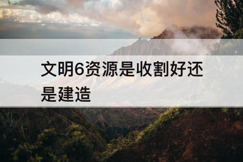 文明6资源是收割好还是建造