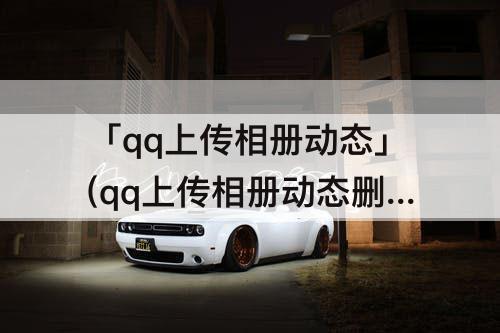 「qq上传相册动态」(qq上传相册动态删除了)