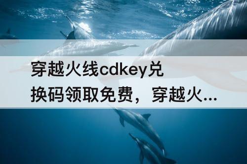穿越火线cdkey兑换码领取免费，穿越火线cdkey兑换码领取免费2022月份