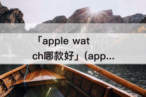 「apple watch哪款好」(apple watch哪款好用)