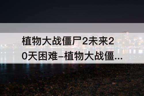 植物大战僵尸2未来20天困难-植物大战僵尸2未来20天困难模式