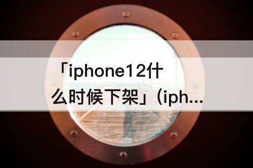 「iphone12什么时候下架」(iphone12什么时候下架的)