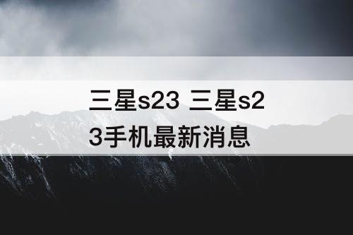 三星s23 三星s23手机最新消息