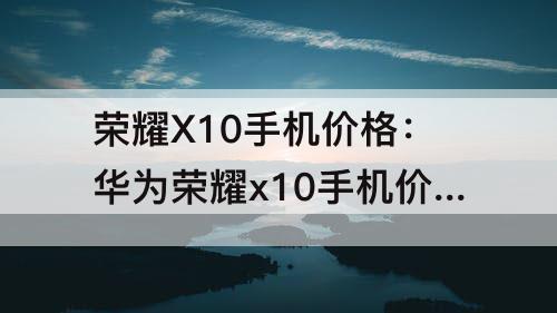 荣耀X10手机价格：华为荣耀x10手机价格华为4G