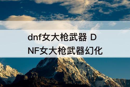 dnf女大枪武器 DNF女大枪武器幻化