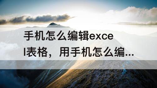 手机怎么编辑excel表格，用手机怎么编辑excel表格内容