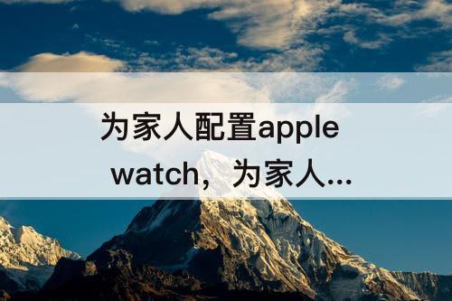 为家人配置apple watch，为家人配置apple watch 后