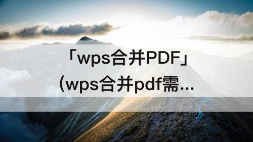 「wps合并PDF」(wps合并pdf需要会员吗)