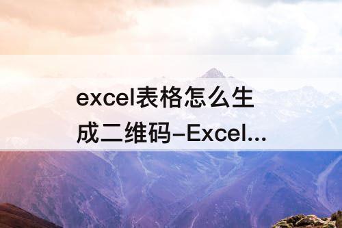 excel表格怎么生成二维码-Excel表格怎么生成二维码填写表格