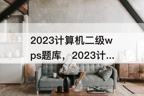 2023计算机二级wps题库，2023计算机二级wps题库有多少套