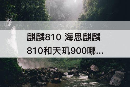 麒麟810 海思麒麟810和天玑900哪个好