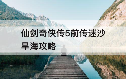 仙剑奇侠传5前传迷沙旱海攻略