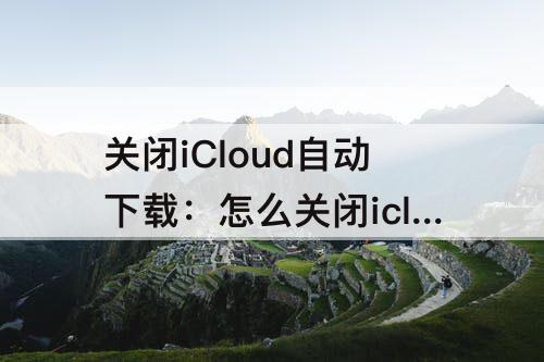 关闭iCloud自动下载：怎么关闭icloud自动下载照片