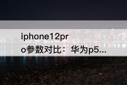 iphone12pro参数对比：华为p50pro和iphone12pro参数对比