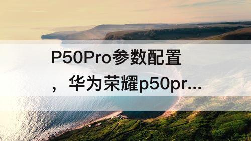 P50Pro参数配置，华为荣耀p50pro参数配置