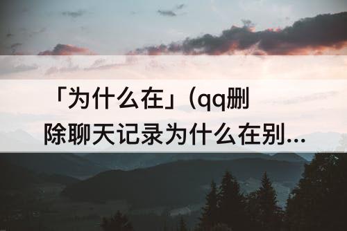 「为什么在」(qq删除聊天记录为什么在别的手机上)