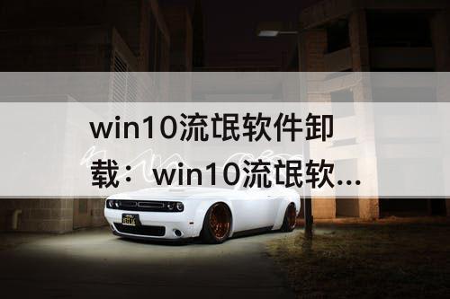 win10流氓软件卸载：win10流氓软件卸载不了怎么办
