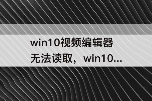 win10视频编辑器无法读取，win10视频编辑器无法读取视频