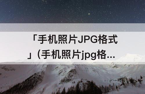 「手机照片JPG格式」(手机照片jpg格式转换免费)