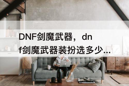 DNF剑魔武器，dnf剑魔武器装扮选多少级技能合适