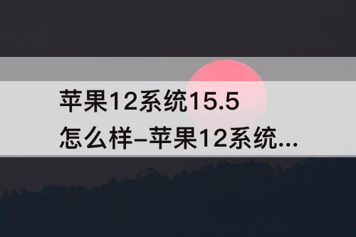 苹果12系统15.5怎么样-苹果12系统15.5怎么样?