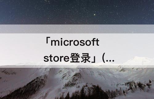 「microsoft store登录」(microsoft store登录不上去)