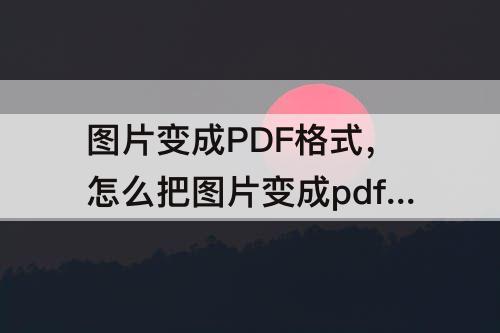 图片变成PDF格式，怎么把图片变成pdf格式免费
