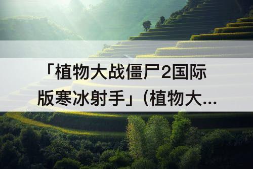 「植物大战僵尸2国际版寒冰射手」(植物大战僵尸2国际版寒冰射手免费)