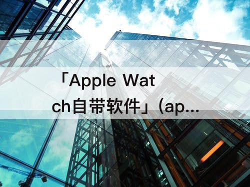 「Apple Watch自带软件」(apple watch自带软件下载不了)