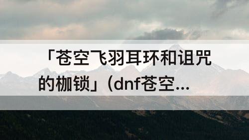「苍空飞羽耳环和诅咒的枷锁」(dnf苍空飞羽耳环和诅咒的枷锁)