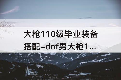 大枪110级毕业装备搭配-dnf男大枪110级毕业装备搭配