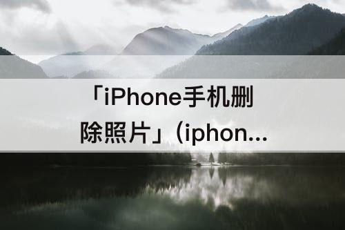「iPhone手机删除照片」(iphone手机删除照片icloud会删除吗)