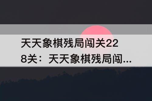 天天象棋残局闯关228关：天天象棋残局闯关228关毛随自荐怎么破?