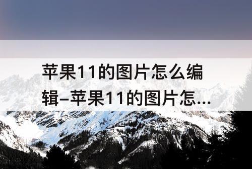 苹果11的图片怎么编辑-苹果11的图片怎么编辑完发给别人打开跟没编辑一样