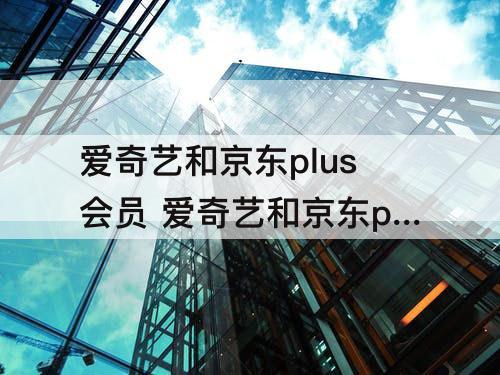 爱奇艺和京东plus会员 爱奇艺和京东plus会员联名 能升级白金会员吗