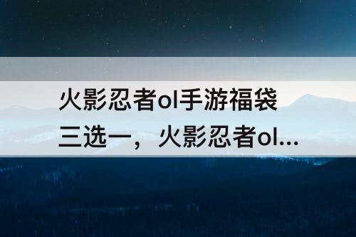 火影忍者ol手游福袋三选一，火影忍者ol手游福袋三选一二十抽