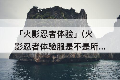 「火影忍者体验」(火影忍者体验服是不是所有忍者都可以玩)
