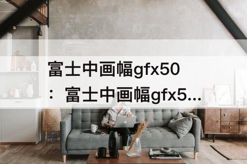 富士中画幅gfx50：富士中画幅gfx50s