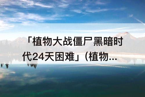 「植物大战僵尸黑暗时代24天困难」(植物大战僵尸黑暗时代24天困难攻略)