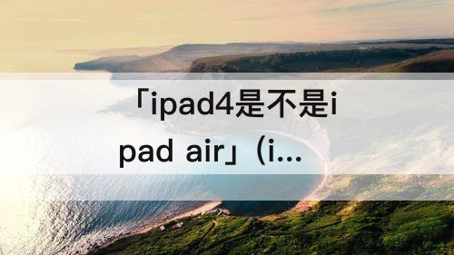 「ipad4是不是ipad air」(ipad4是不是ipad air1)