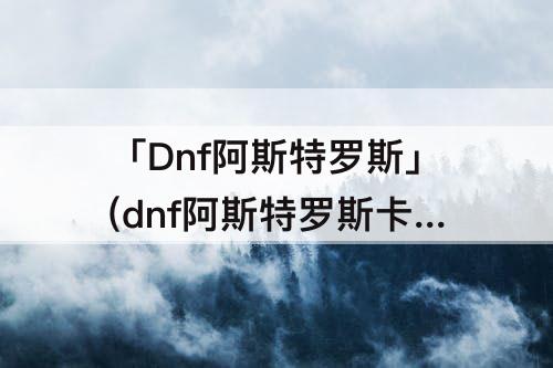「Dnf阿斯特罗斯」(dnf阿斯特罗斯卡片和永恒之光队长)