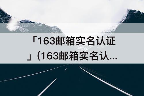 「163邮箱实名认证」(163邮箱实名认证能更换吗)